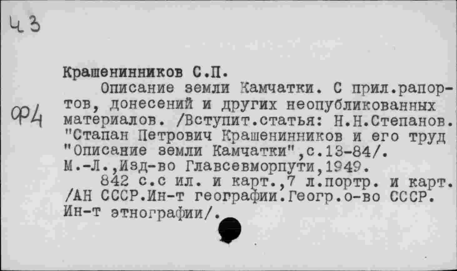 ﻿Крашенинников С.П.
Описание земли Камчатки. С прил.рапортов, донесений и других неопубликованных материалов. /Вступит.статья: Н.Н.Степанов. "Стапан Петрович Крашенинников и его труд "Описание земли Камчатки",с.13-84/.
М.-Л.,Изд-во Главсевморпути,1949.
842 с.с ил. и карт.,7 л.портр. и карт. /АН СССР.Ин-т географии.Геогр.о-во СССР. Ин-т этнографии/._